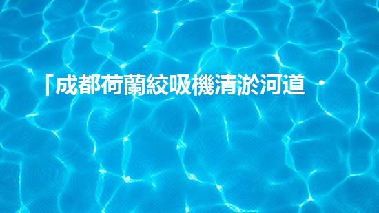 「成都荷蘭絞吸機清淤河道，助力城市治水進程！」